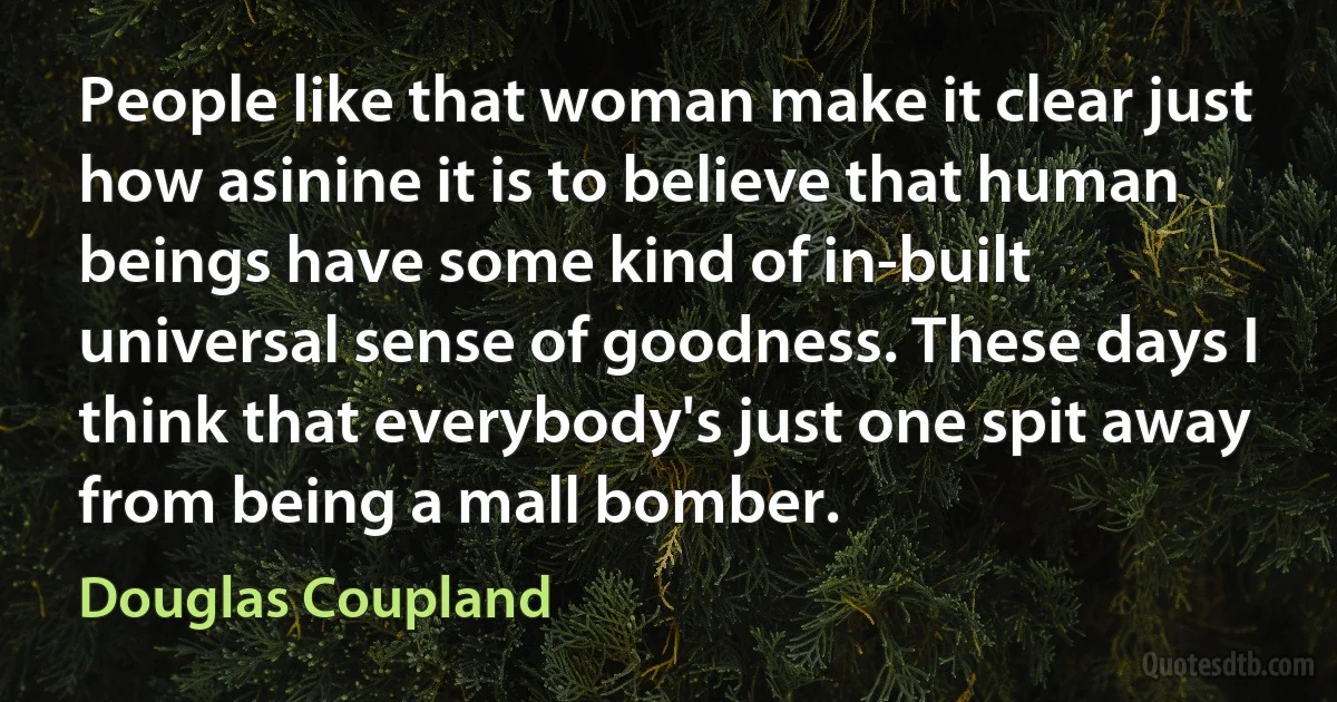 People like that woman make it clear just how asinine it is to believe that human beings have some kind of in-built universal sense of goodness. These days I think that everybody's just one spit away from being a mall bomber. (Douglas Coupland)