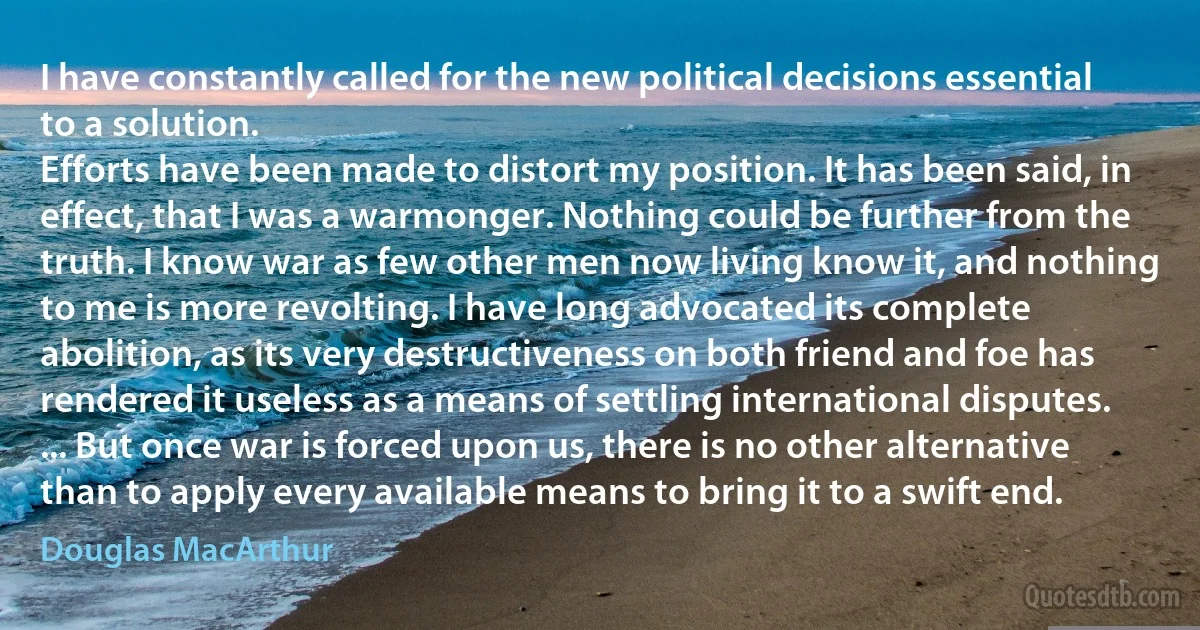 I have constantly called for the new political decisions essential to a solution.
Efforts have been made to distort my position. It has been said, in effect, that I was a warmonger. Nothing could be further from the truth. I know war as few other men now living know it, and nothing to me is more revolting. I have long advocated its complete abolition, as its very destructiveness on both friend and foe has rendered it useless as a means of settling international disputes. ... But once war is forced upon us, there is no other alternative than to apply every available means to bring it to a swift end. (Douglas MacArthur)