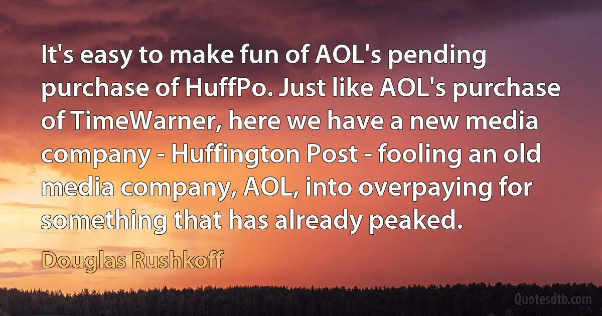 It's easy to make fun of AOL's pending purchase of HuffPo. Just like AOL's purchase of TimeWarner, here we have a new media company - Huffington Post - fooling an old media company, AOL, into overpaying for something that has already peaked. (Douglas Rushkoff)