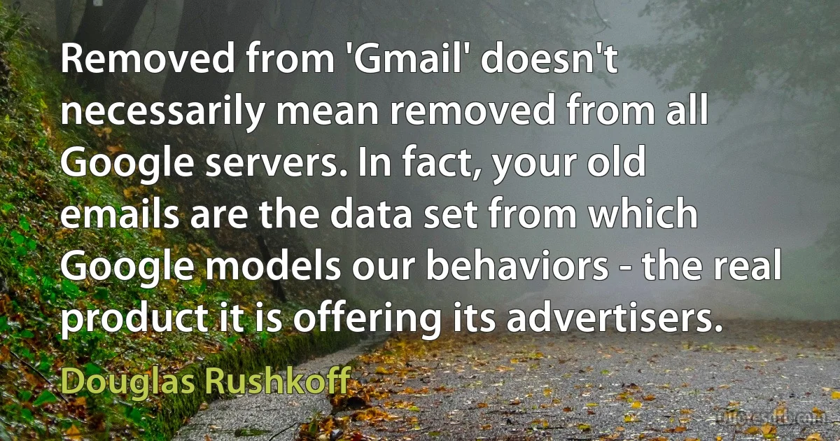 Removed from 'Gmail' doesn't necessarily mean removed from all Google servers. In fact, your old emails are the data set from which Google models our behaviors - the real product it is offering its advertisers. (Douglas Rushkoff)