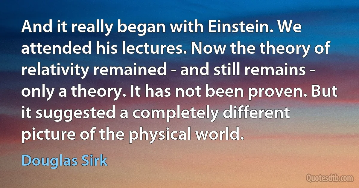 And it really began with Einstein. We attended his lectures. Now the theory of relativity remained - and still remains - only a theory. It has not been proven. But it suggested a completely different picture of the physical world. (Douglas Sirk)