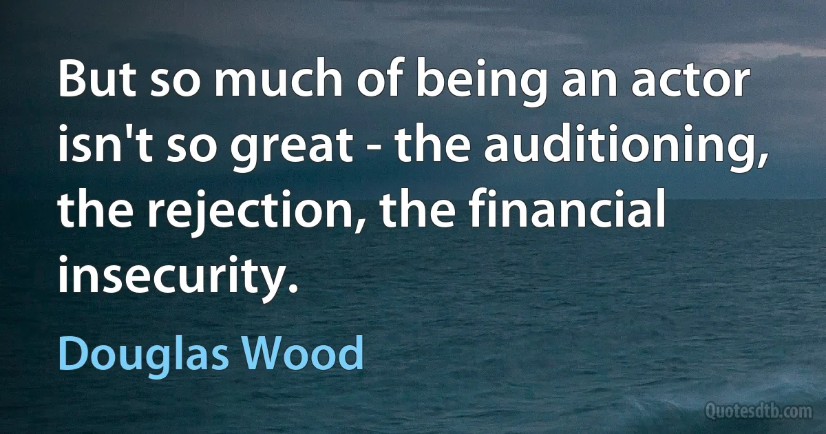 But so much of being an actor isn't so great - the auditioning, the rejection, the financial insecurity. (Douglas Wood)