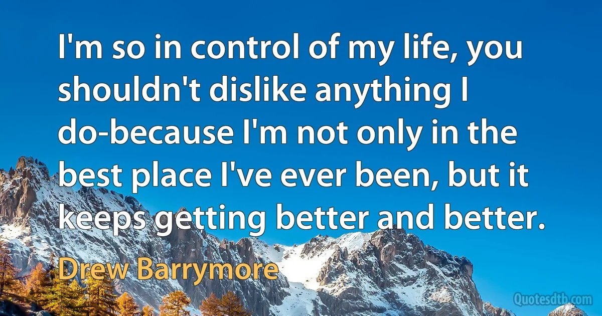 I'm so in control of my life, you shouldn't dislike anything I do-because I'm not only in the best place I've ever been, but it keeps getting better and better. (Drew Barrymore)