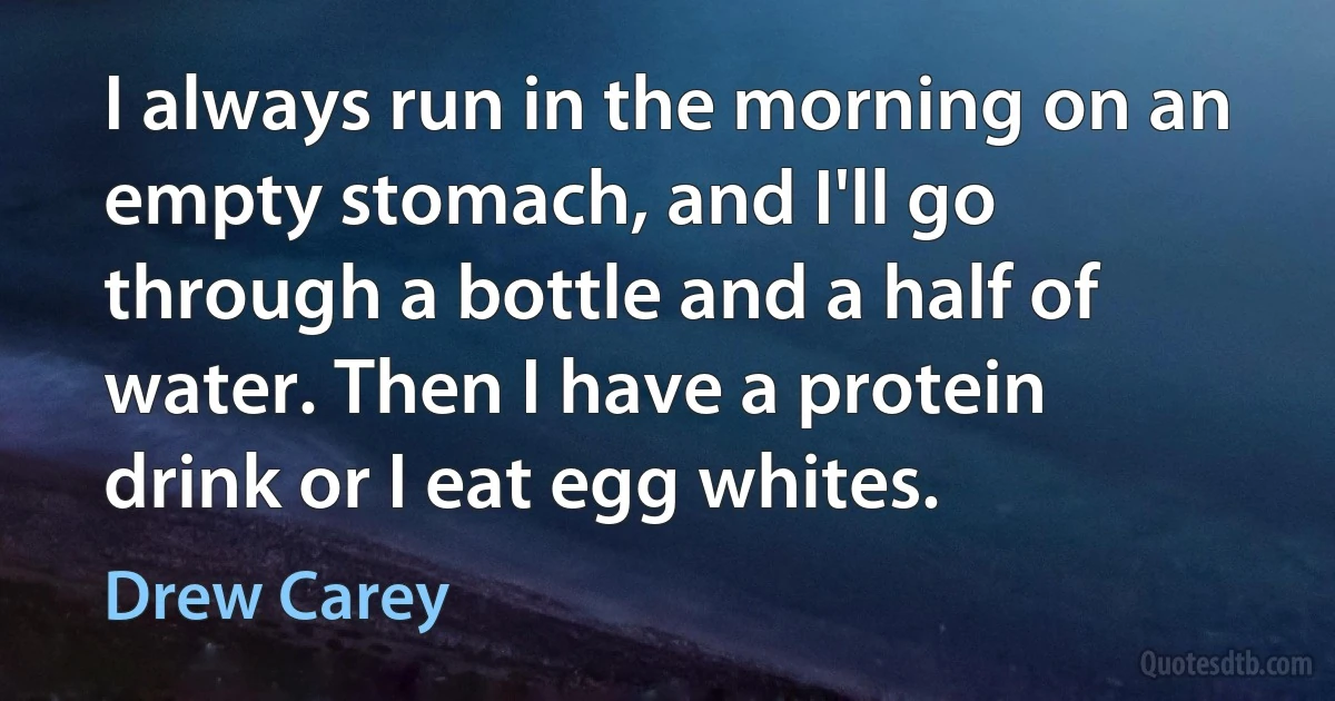 I always run in the morning on an empty stomach, and I'll go through a bottle and a half of water. Then I have a protein drink or I eat egg whites. (Drew Carey)