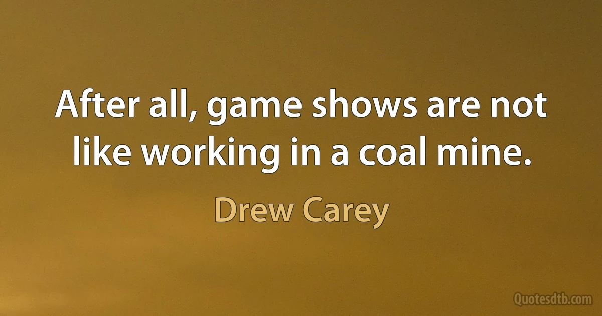 After all, game shows are not like working in a coal mine. (Drew Carey)