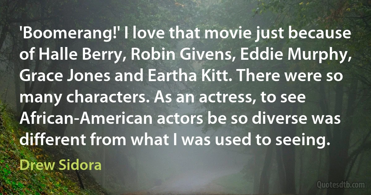 'Boomerang!' I love that movie just because of Halle Berry, Robin Givens, Eddie Murphy, Grace Jones and Eartha Kitt. There were so many characters. As an actress, to see African-American actors be so diverse was different from what I was used to seeing. (Drew Sidora)