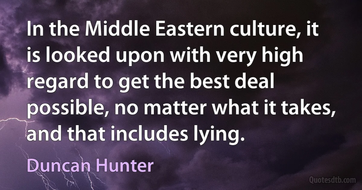 In the Middle Eastern culture, it is looked upon with very high regard to get the best deal possible, no matter what it takes, and that includes lying. (Duncan Hunter)