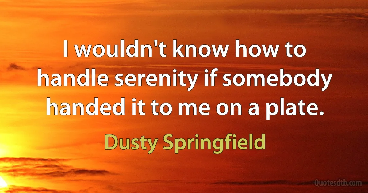 I wouldn't know how to handle serenity if somebody handed it to me on a plate. (Dusty Springfield)