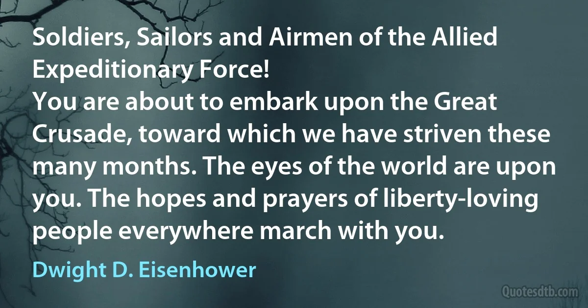 Soldiers, Sailors and Airmen of the Allied Expeditionary Force!
You are about to embark upon the Great Crusade, toward which we have striven these many months. The eyes of the world are upon you. The hopes and prayers of liberty-loving people everywhere march with you. (Dwight D. Eisenhower)