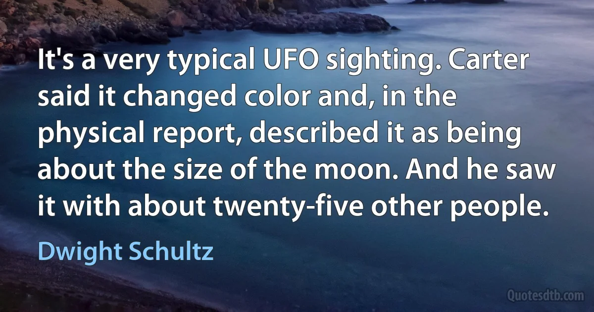 It's a very typical UFO sighting. Carter said it changed color and, in the physical report, described it as being about the size of the moon. And he saw it with about twenty-five other people. (Dwight Schultz)