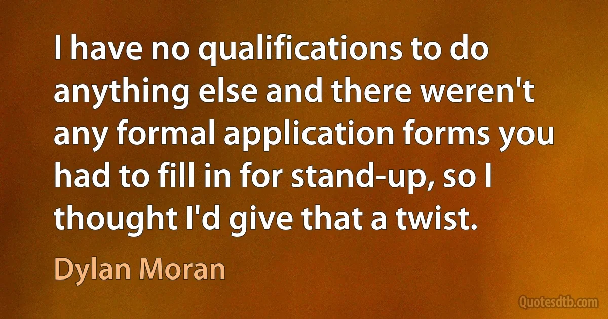 I have no qualifications to do anything else and there weren't any formal application forms you had to fill in for stand-up, so I thought I'd give that a twist. (Dylan Moran)