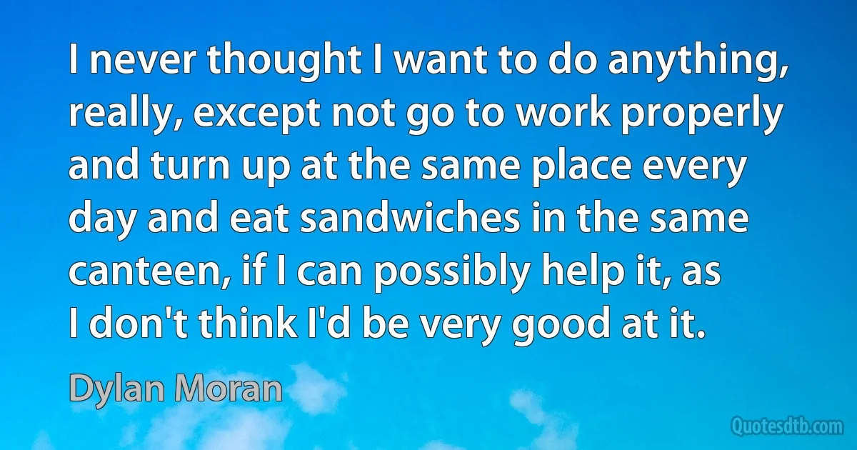 I never thought I want to do anything, really, except not go to work properly and turn up at the same place every day and eat sandwiches in the same canteen, if I can possibly help it, as I don't think I'd be very good at it. (Dylan Moran)