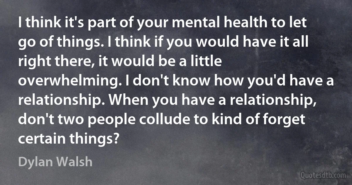 I think it's part of your mental health to let go of things. I think if you would have it all right there, it would be a little overwhelming. I don't know how you'd have a relationship. When you have a relationship, don't two people collude to kind of forget certain things? (Dylan Walsh)