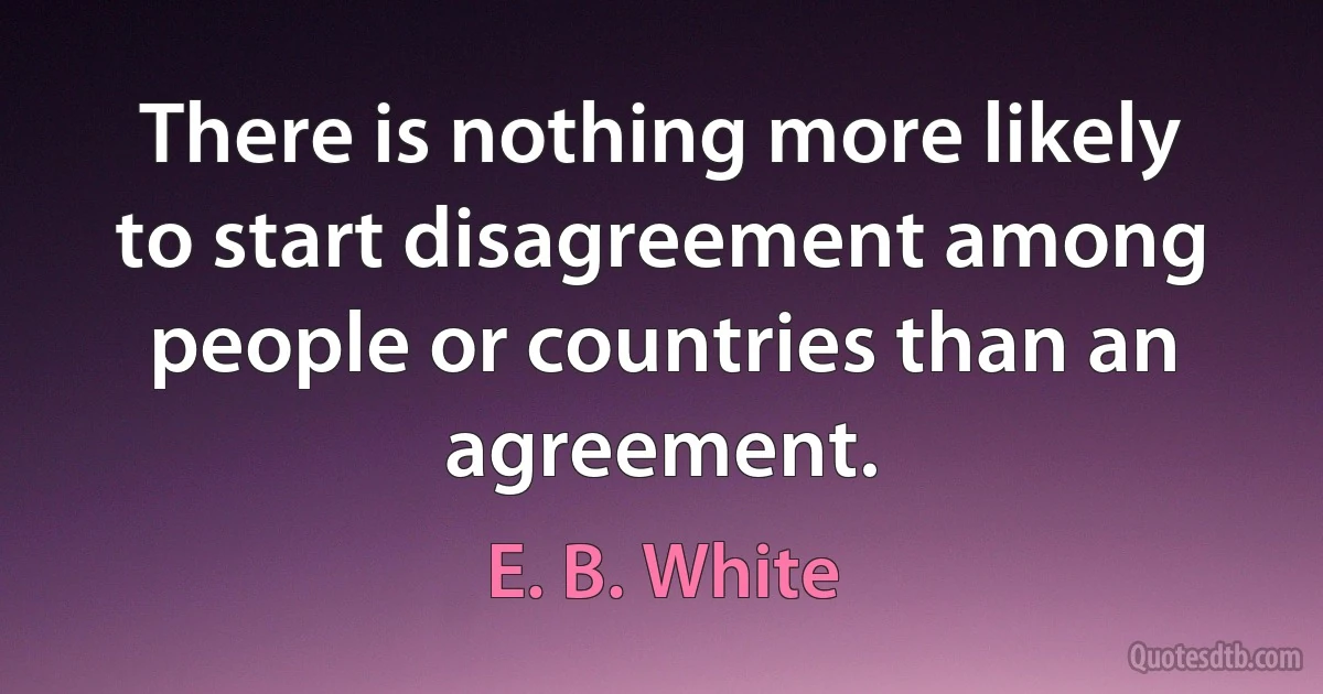 There is nothing more likely to start disagreement among people or countries than an agreement. (E. B. White)