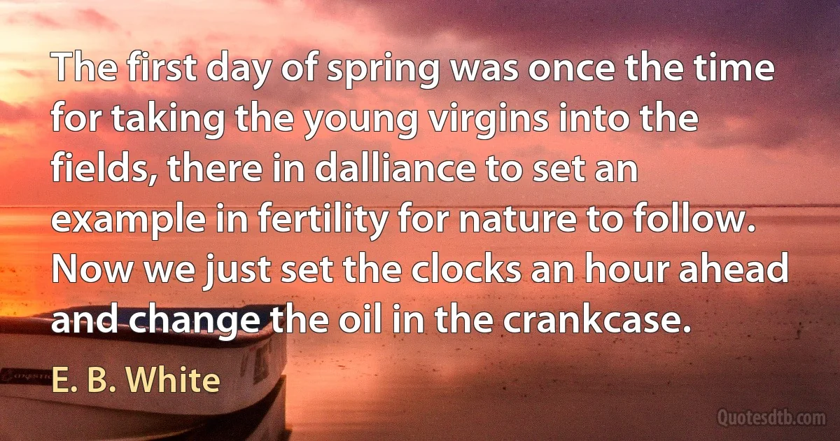 The first day of spring was once the time for taking the young virgins into the fields, there in dalliance to set an example in fertility for nature to follow. Now we just set the clocks an hour ahead and change the oil in the crankcase. (E. B. White)