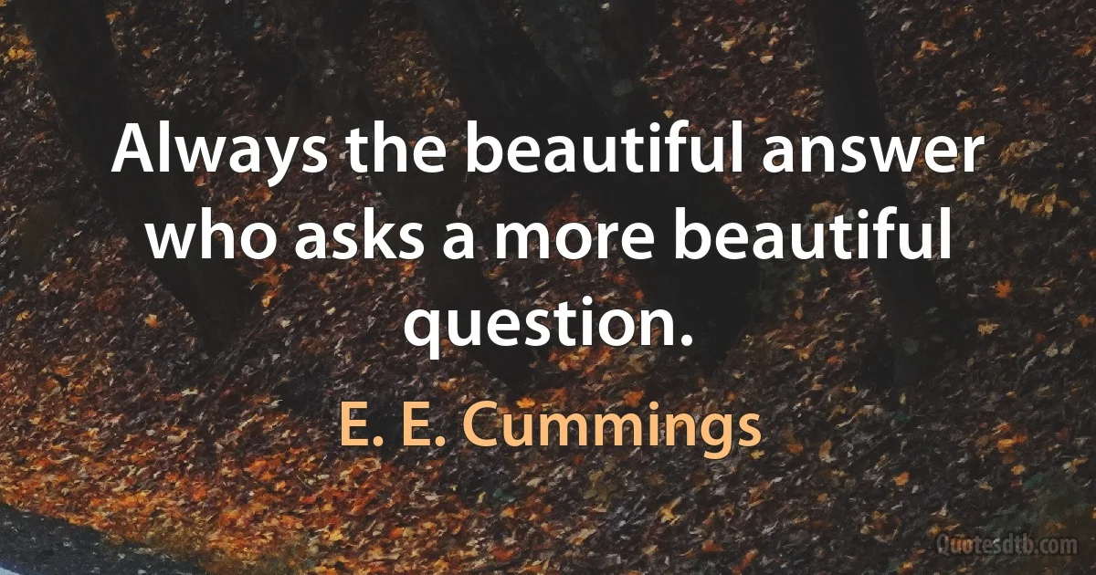 Always the beautiful answer who asks a more beautiful question. (E. E. Cummings)