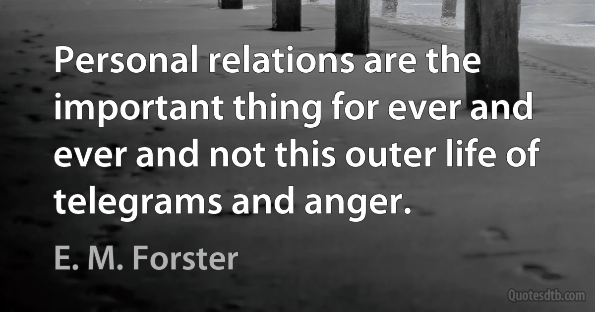 Personal relations are the important thing for ever and ever and not this outer life of telegrams and anger. (E. M. Forster)