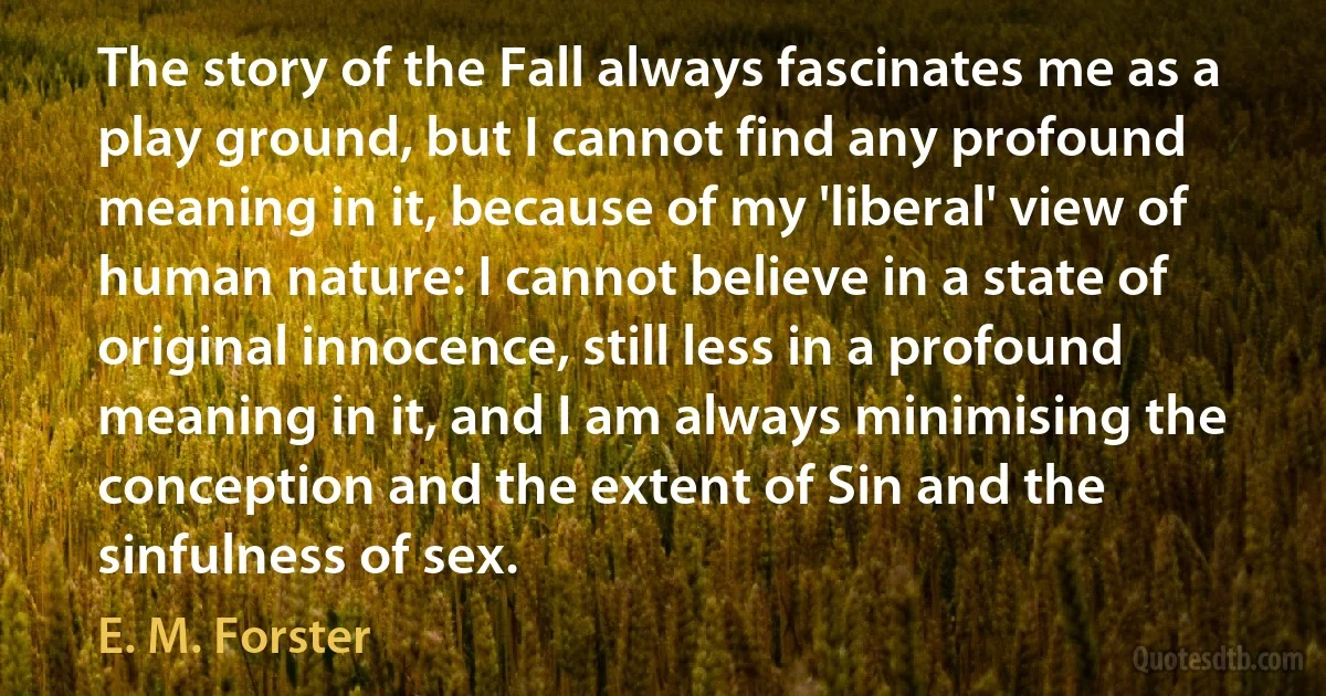 The story of the Fall always fascinates me as a play ground, but I cannot find any profound meaning in it, because of my 'liberal' view of human nature: I cannot believe in a state of original innocence, still less in a profound meaning in it, and I am always minimising the conception and the extent of Sin and the sinfulness of sex. (E. M. Forster)