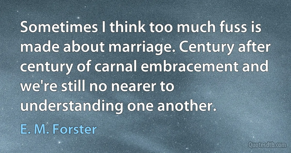 Sometimes I think too much fuss is made about marriage. Century after century of carnal embracement and we're still no nearer to understanding one another. (E. M. Forster)