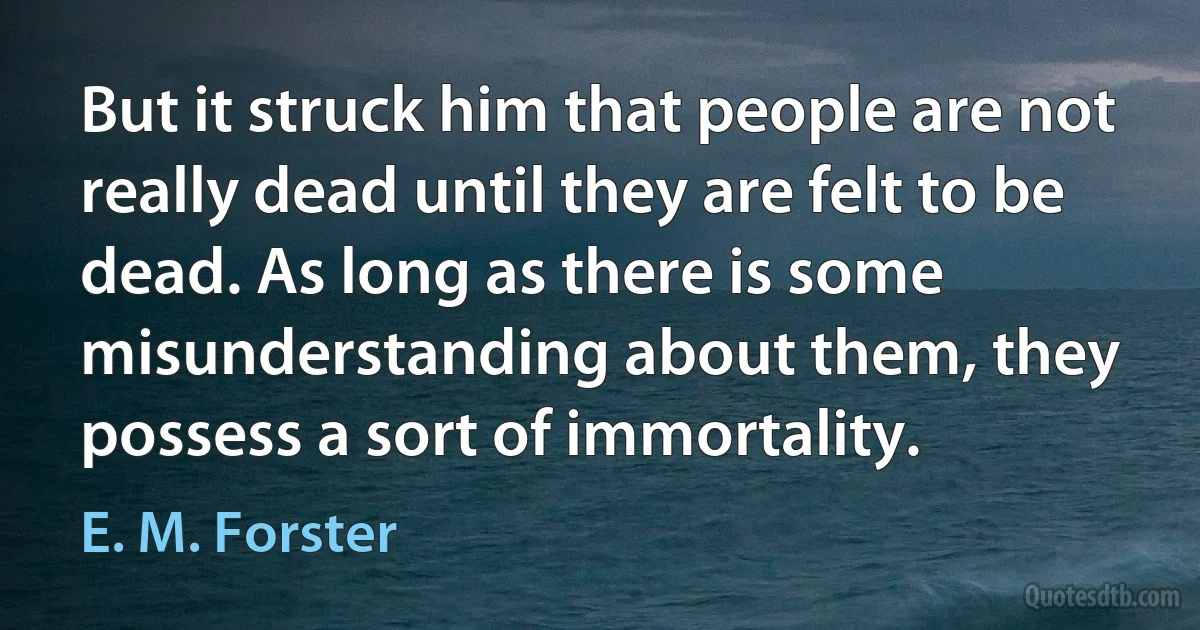 But it struck him that people are not really dead until they are felt to be dead. As long as there is some misunderstanding about them, they possess a sort of immortality. (E. M. Forster)