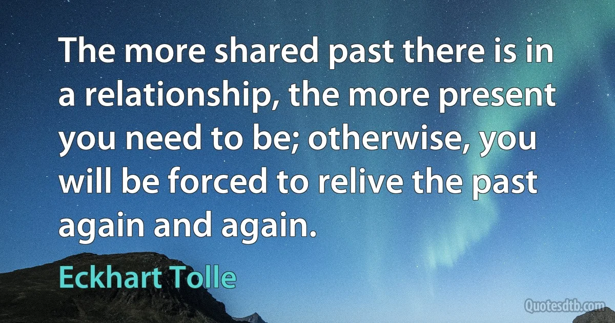 The more shared past there is in a relationship, the more present you need to be; otherwise, you will be forced to relive the past again and again. (Eckhart Tolle)