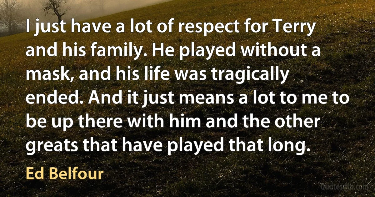 I just have a lot of respect for Terry and his family. He played without a mask, and his life was tragically ended. And it just means a lot to me to be up there with him and the other greats that have played that long. (Ed Belfour)