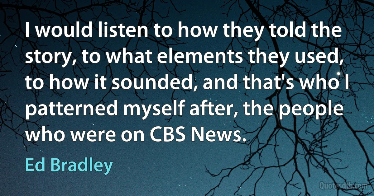 I would listen to how they told the story, to what elements they used, to how it sounded, and that's who I patterned myself after, the people who were on CBS News. (Ed Bradley)