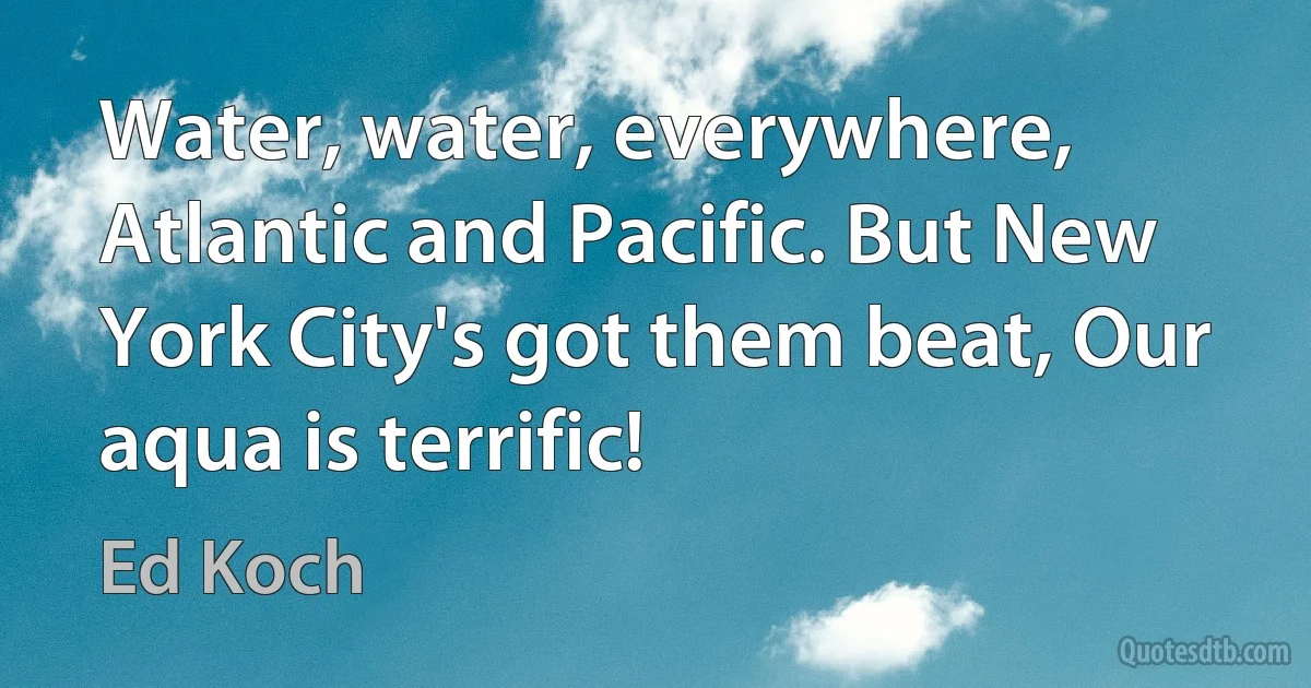 Water, water, everywhere, Atlantic and Pacific. But New York City's got them beat, Our aqua is terrific! (Ed Koch)