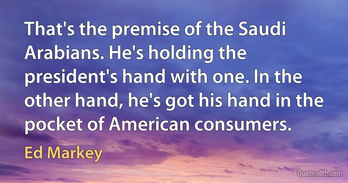 That's the premise of the Saudi Arabians. He's holding the president's hand with one. In the other hand, he's got his hand in the pocket of American consumers. (Ed Markey)