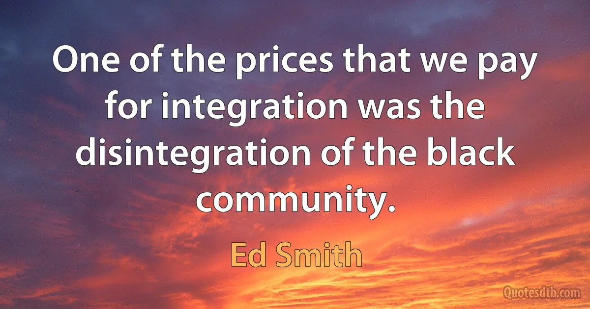 One of the prices that we pay for integration was the disintegration of the black community. (Ed Smith)