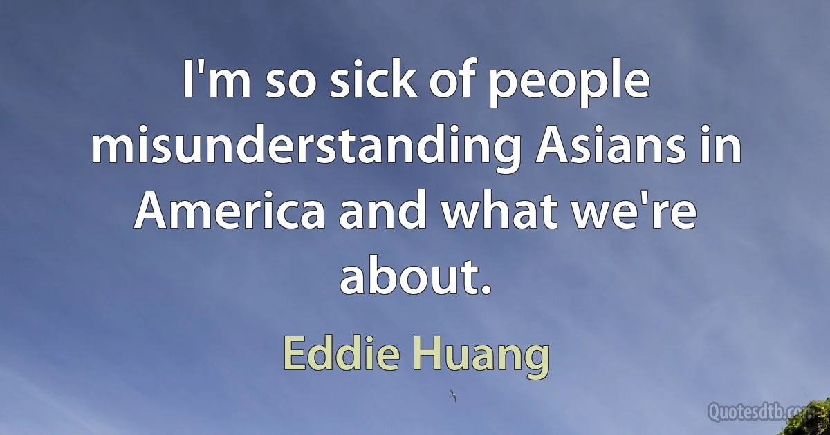 I'm so sick of people misunderstanding Asians in America and what we're about. (Eddie Huang)