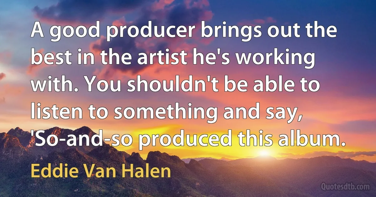 A good producer brings out the best in the artist he's working with. You shouldn't be able to listen to something and say, 'So-and-so produced this album. (Eddie Van Halen)