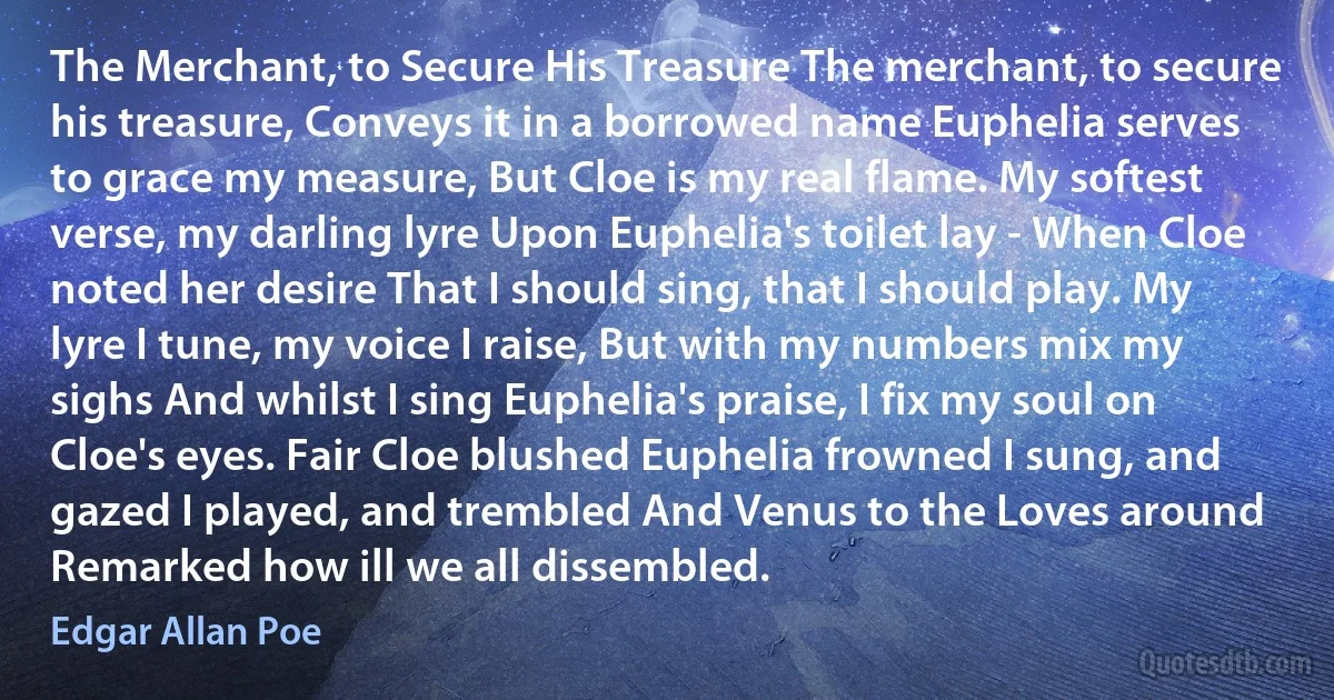 The Merchant, to Secure His Treasure The merchant, to secure his treasure, Conveys it in a borrowed name Euphelia serves to grace my measure, But Cloe is my real flame. My softest verse, my darling lyre Upon Euphelia's toilet lay - When Cloe noted her desire That I should sing, that I should play. My lyre I tune, my voice I raise, But with my numbers mix my sighs And whilst I sing Euphelia's praise, I fix my soul on Cloe's eyes. Fair Cloe blushed Euphelia frowned I sung, and gazed I played, and trembled And Venus to the Loves around Remarked how ill we all dissembled. (Edgar Allan Poe)