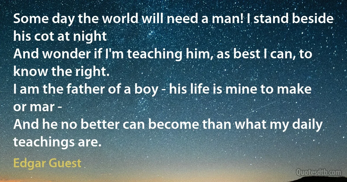 Some day the world will need a man! I stand beside his cot at night
And wonder if I'm teaching him, as best I can, to know the right.
I am the father of a boy - his life is mine to make or mar -
And he no better can become than what my daily teachings are. (Edgar Guest)