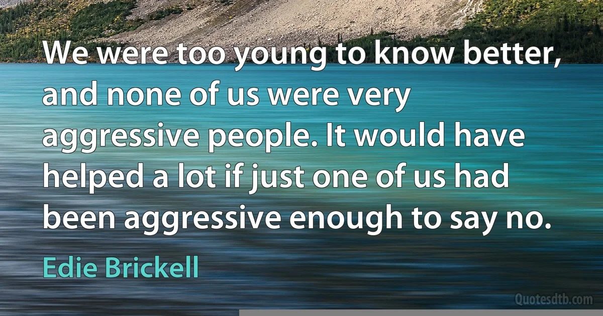 We were too young to know better, and none of us were very aggressive people. It would have helped a lot if just one of us had been aggressive enough to say no. (Edie Brickell)