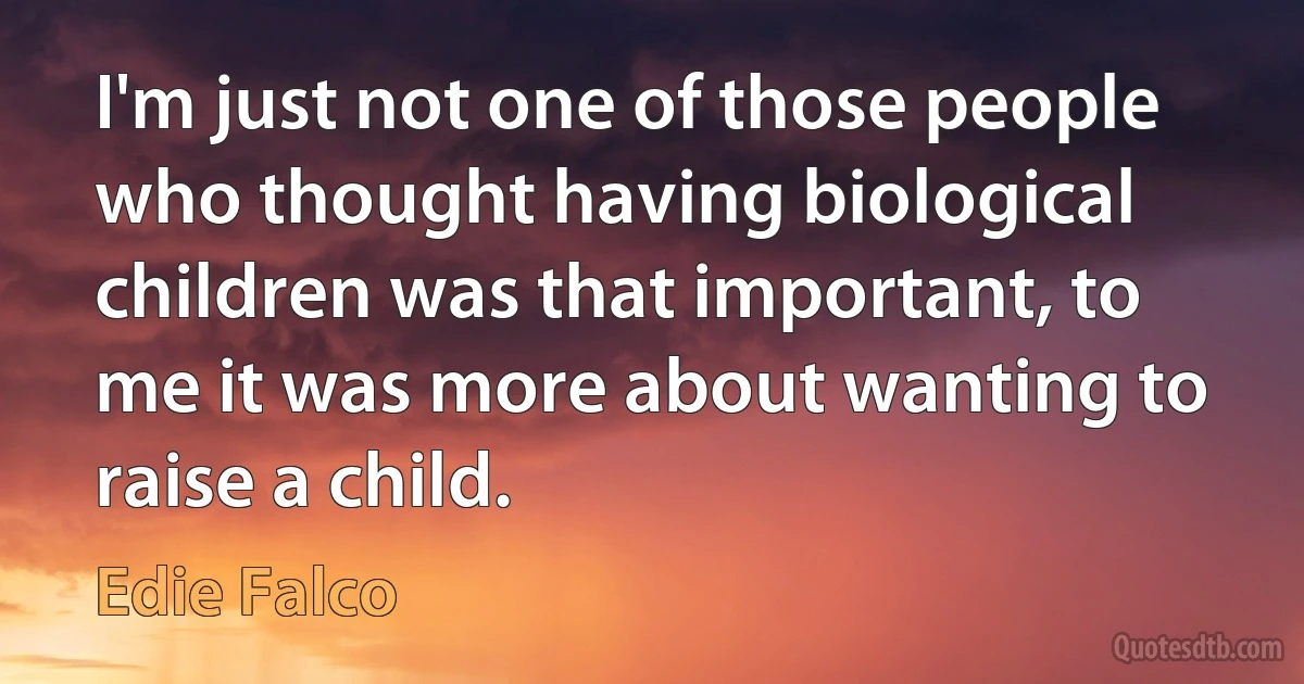 I'm just not one of those people who thought having biological children was that important, to me it was more about wanting to raise a child. (Edie Falco)