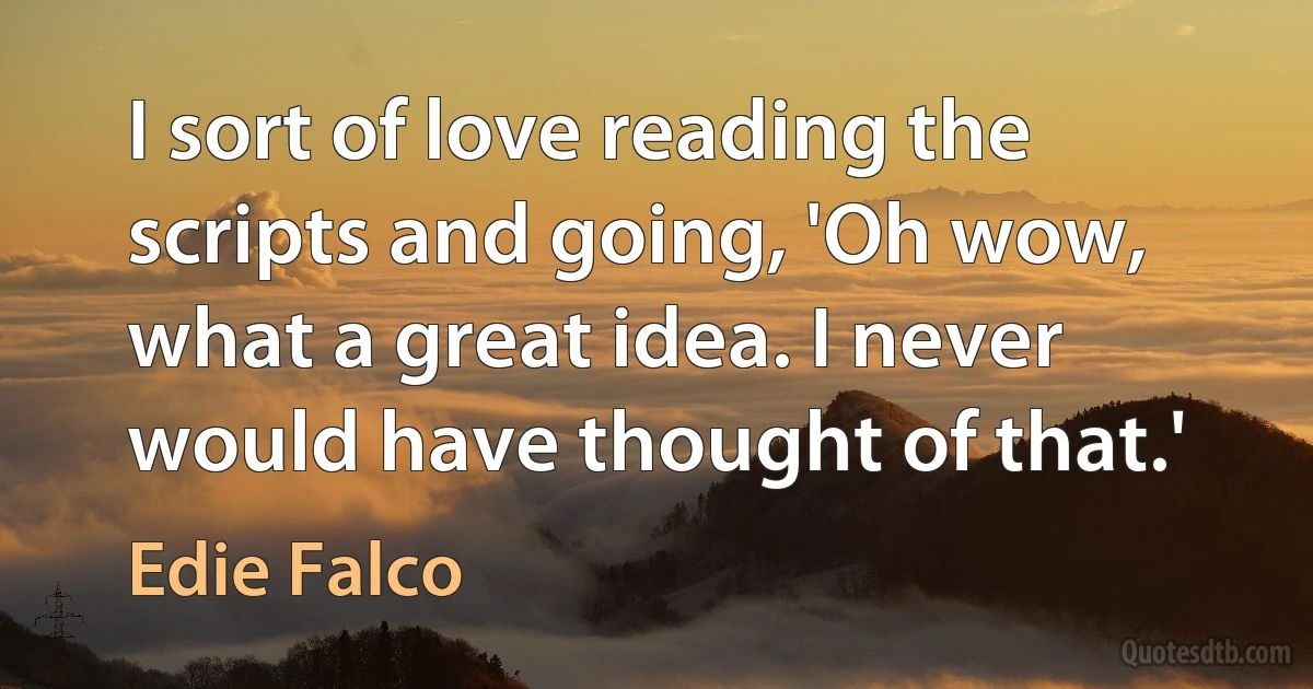 I sort of love reading the scripts and going, 'Oh wow, what a great idea. I never would have thought of that.' (Edie Falco)