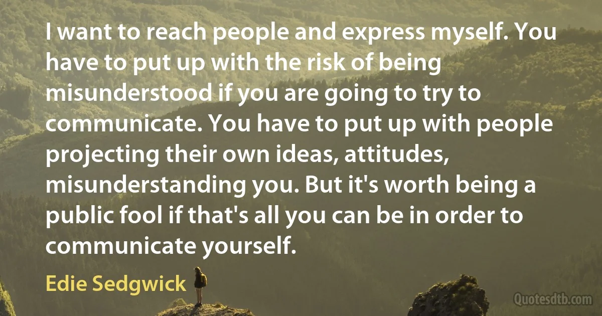 I want to reach people and express myself. You have to put up with the risk of being misunderstood if you are going to try to communicate. You have to put up with people projecting their own ideas, attitudes, misunderstanding you. But it's worth being a public fool if that's all you can be in order to communicate yourself. (Edie Sedgwick)