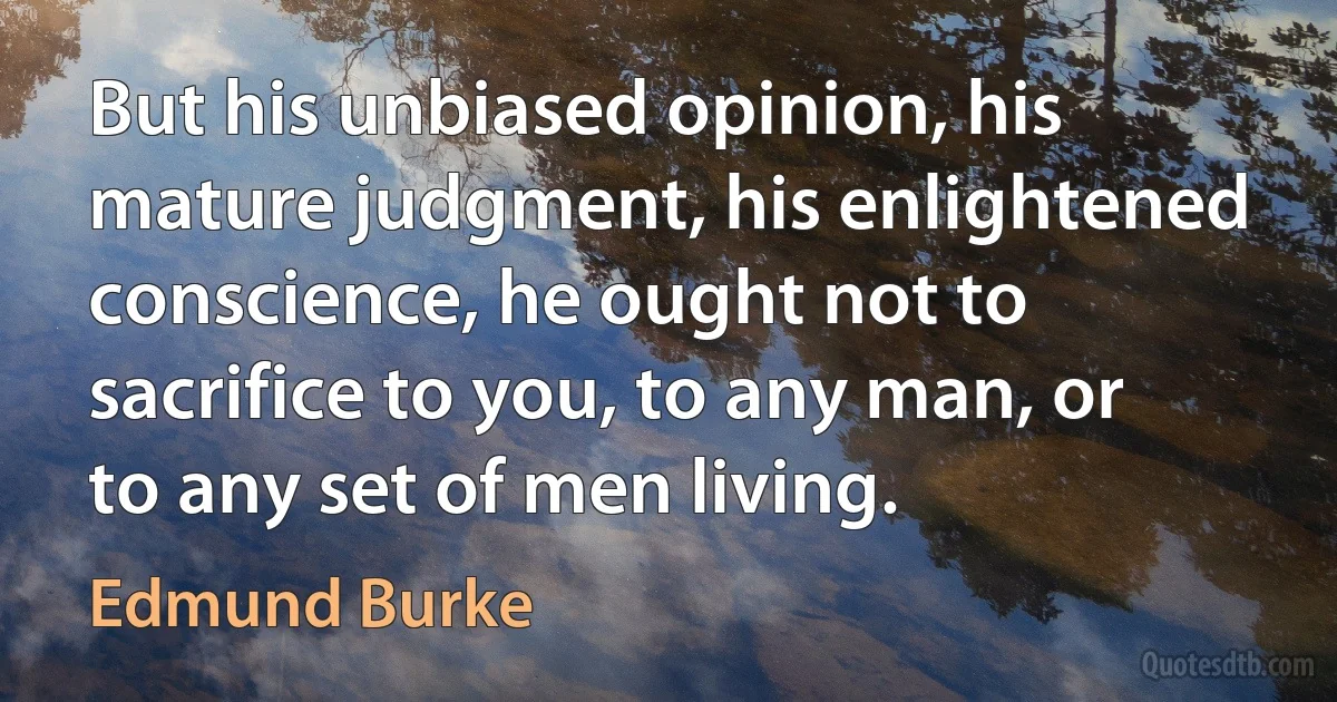 But his unbiased opinion, his mature judgment, his enlightened conscience, he ought not to sacrifice to you, to any man, or to any set of men living. (Edmund Burke)