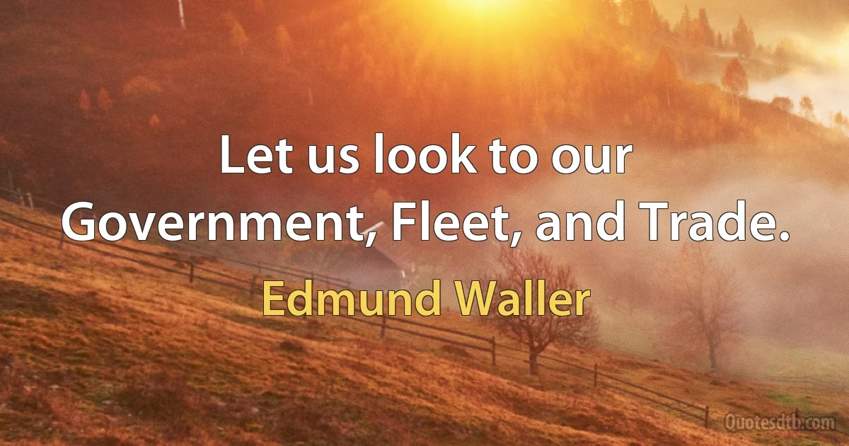 Let us look to our Government, Fleet, and Trade. (Edmund Waller)