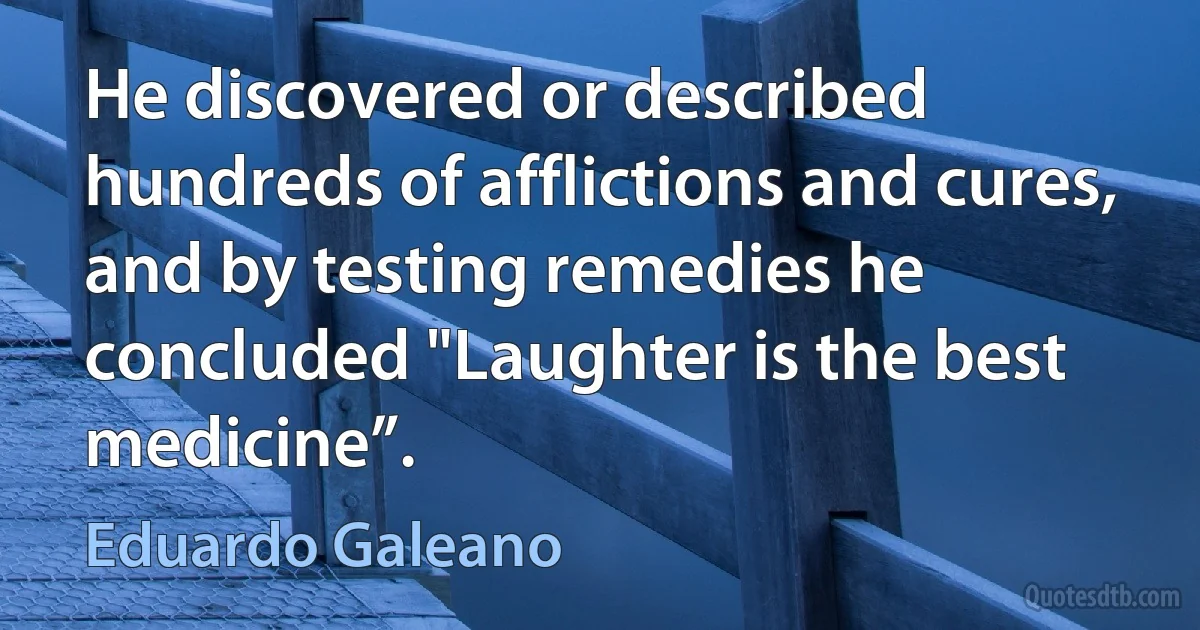 He discovered or described hundreds of afflictions and cures, and by testing remedies he concluded "Laughter is the best medicine”. (Eduardo Galeano)