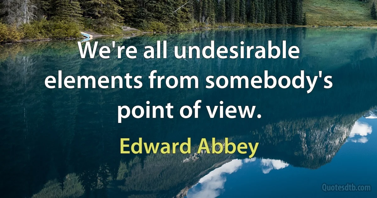 We're all undesirable elements from somebody's point of view. (Edward Abbey)