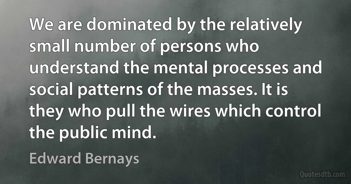 We are dominated by the relatively small number of persons who understand the mental processes and social patterns of the masses. It is they who pull the wires which control the public mind. (Edward Bernays)