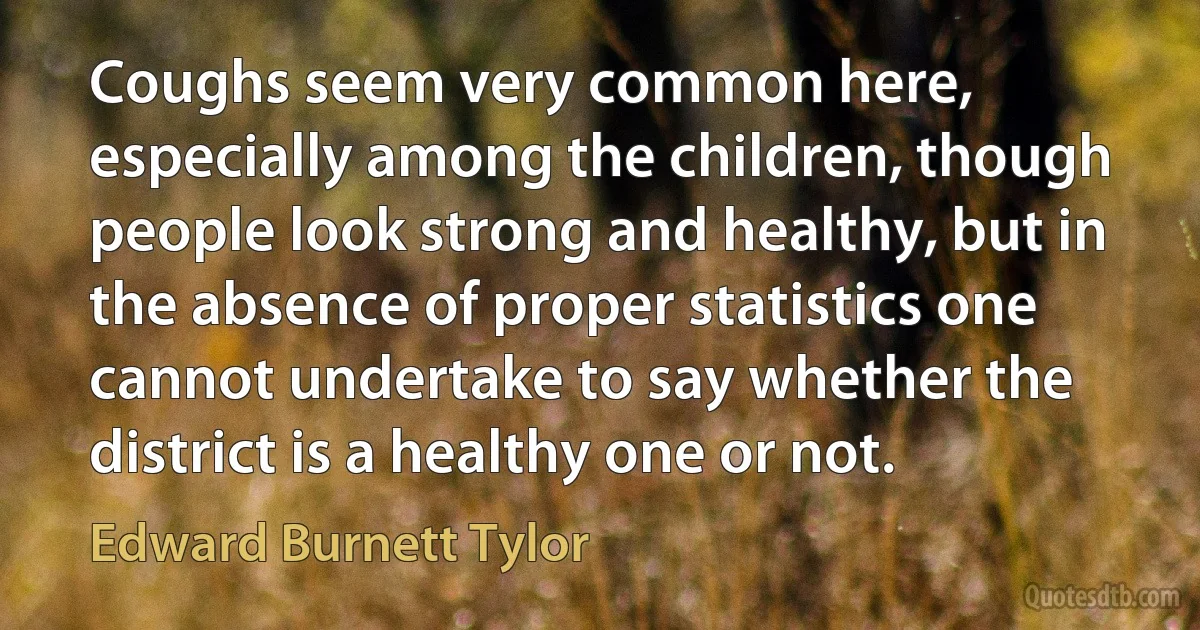 Coughs seem very common here, especially among the children, though people look strong and healthy, but in the absence of proper statistics one cannot undertake to say whether the district is a healthy one or not. (Edward Burnett Tylor)