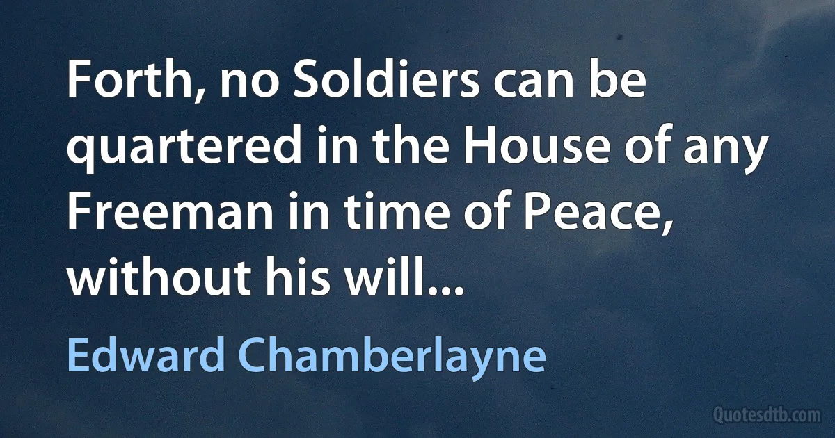 Forth, no Soldiers can be quartered in the House of any Freeman in time of Peace, without his will... (Edward Chamberlayne)