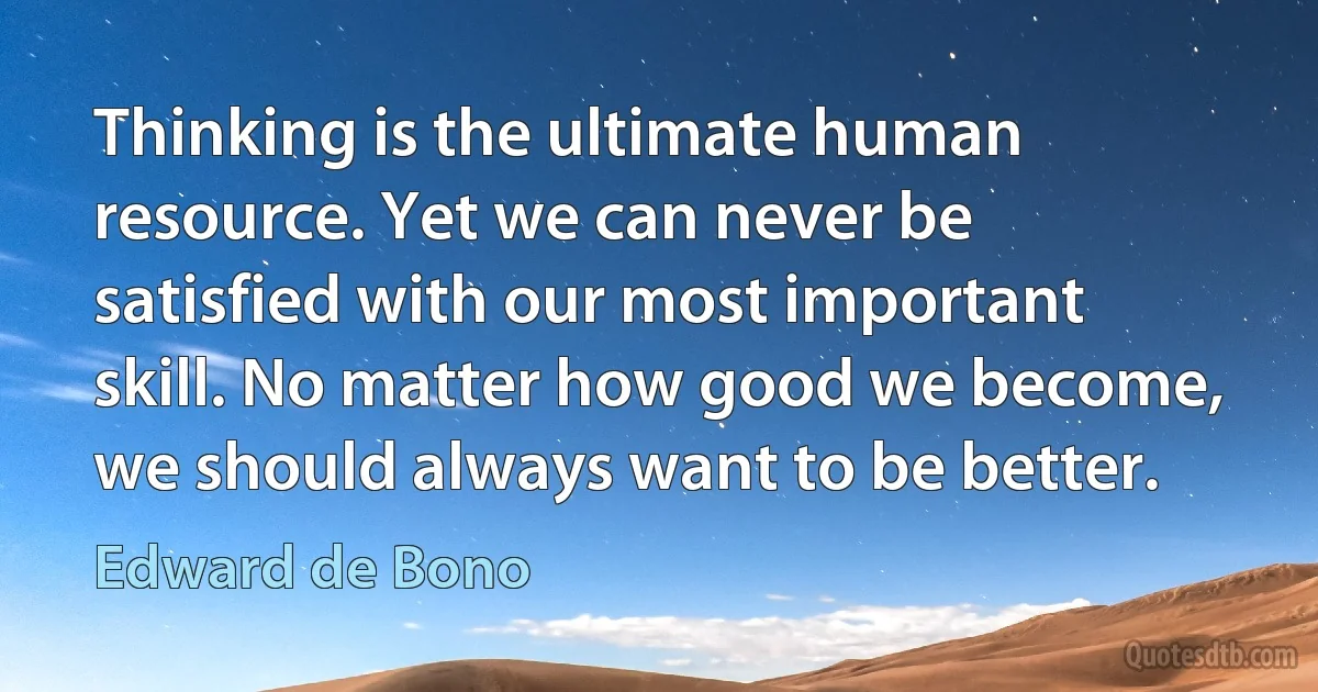 Thinking is the ultimate human resource. Yet we can never be satisfied with our most important skill. No matter how good we become, we should always want to be better. (Edward de Bono)