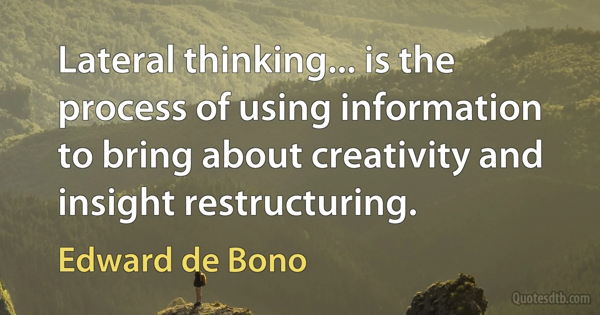 Lateral thinking... is the process of using information to bring about creativity and insight restructuring. (Edward de Bono)