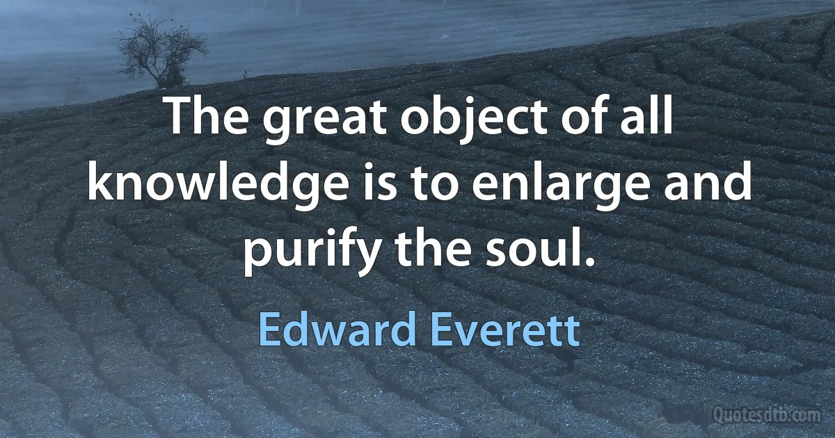 The great object of all knowledge is to enlarge and purify the soul. (Edward Everett)