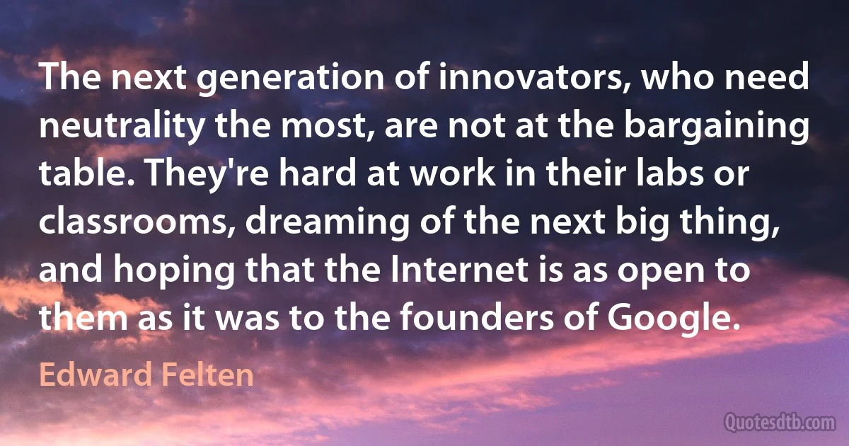 The next generation of innovators, who need neutrality the most, are not at the bargaining table. They're hard at work in their labs or classrooms, dreaming of the next big thing, and hoping that the Internet is as open to them as it was to the founders of Google. (Edward Felten)