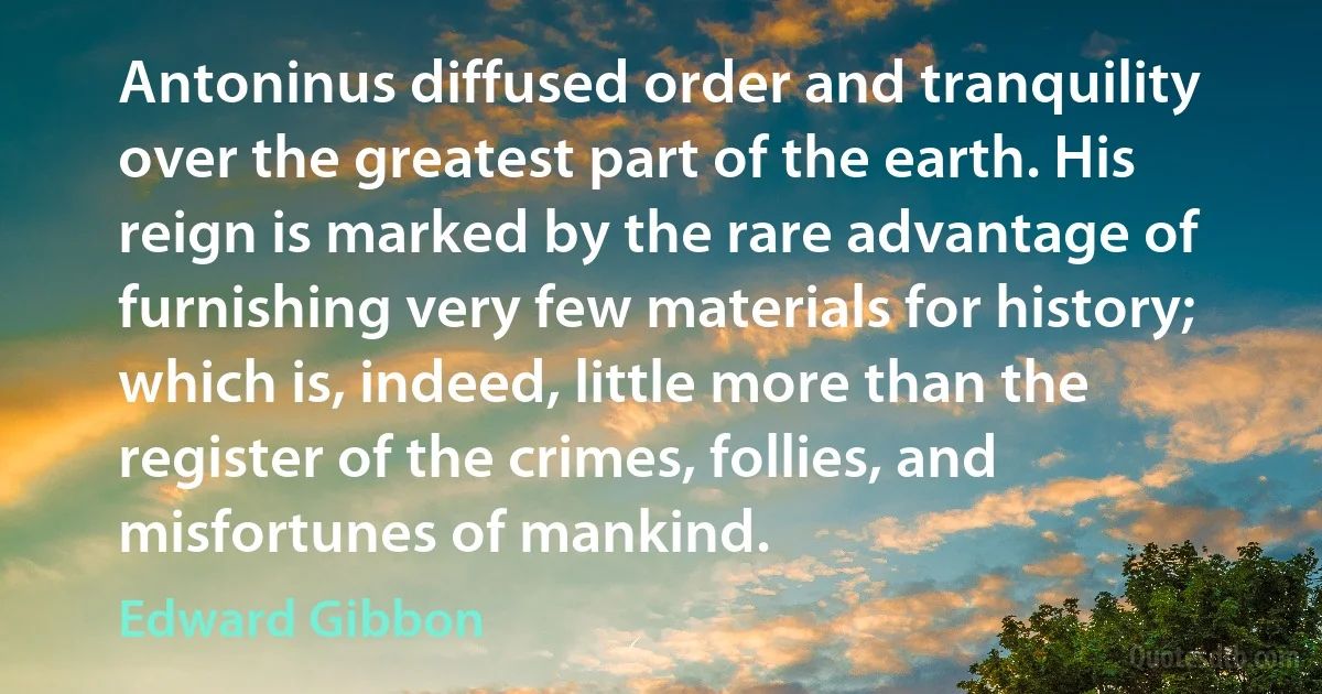 Antoninus diffused order and tranquility over the greatest part of the earth. His reign is marked by the rare advantage of furnishing very few materials for history; which is, indeed, little more than the register of the crimes, follies, and misfortunes of mankind. (Edward Gibbon)